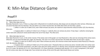 K: Min-Max Distance Game
Proof??
The game consists of n-2 turns.
(i) When Alice takes last turn:
Bob takes floor(n/2)-1 turns. If there is a clique with n-(floor(n/2)-1)=1+ceil(n/2) vertices, Bob always wins by taking the other vertices. Otherwise, we
can prove that Alice wins by induction. The case when n=3 is trivial. Assume that this holds when there are less than n stones.
1. When n is even (so it’s Bob’s turn), even if Bob removes any stone, the maximum clique becomes ceil(n/2)=(ceil(n-1)/2). By induction,
Alice wins.
2. Suppose when n is odd (so it’s Alice’s turn.) If clique is < ceil(n/2), Alice can remove any stone. If max clique = ceil(n/2), removing the
center stone (the ceil(n/2)-th stone) would reduce the size of max clique. Thus Alice wins.
(ii) When Bob takes last turn:
Alice takes floor(n/2)-1 turns. In the similar manner, if the vertex cover of the graph is at most floor(n/2)-1, Alice wins by removing all the vertex covers.
Otherwise, we can prove that Bob wins, again, by induction. The case n=3 is trivial. Assume that this holds when there are less than n stones.
1. When n is even (so it’s Alice’s turn), even if Alice removes any stone, the minimum vertex cover becomes at least floor(n/2)-1=floor((n-
1)/2). By induction, Bob wins.
2. Suppose when n is odd (so it’s Bob’s turn.) If min vertex cover > floor(n/2), Bob can remove any stone. Consider when min vertex cover
= floor(n/2). For a connected component C, we refer to the ratio (min vertex cover)/|C| as density. Every connected component contains a path graph.
So is |C| is even, the density of C is ≥ 0.5. Since floor(n/2) < 0.5, there should be a component with density < 0.5. In such a component C, the size of
the min vertex cover does not change even if we remove one vertex of the end of the path. Bob should choose such vertex.
 