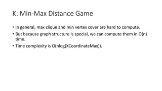 K: Min-Max Distance Game
• In general, max clique and min vertex cover are hard to compute.
• But because graph structure is special, we can compute them in O(n)
time.
• Time complexity is O(nlog(XCoordinateMax)).
 