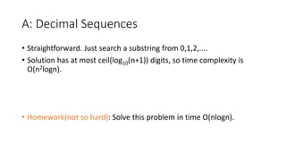 A: Decimal Sequences
• Straightforward. Just search a substring from 0,1,2,....
• Solution has at most ceil(log10(n+1)) digits, so time complexity is
O(n2logn).
• Homework(not so hard): Solve this problem in time O(nlogn).
 