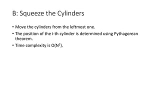 B: Squeeze the Cylinders
• Move the cylinders from the leftmost one.
• The position of the i-th cylinder is determined using Pythagorean
theorem.
• Time complexity is O(N2).
 