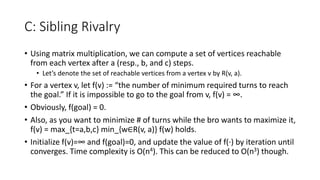 C: Sibling Rivalry
• Using matrix multiplication, we can compute a set of vertices reachable
from each vertex after a (resp., b, and c) steps.
• Let’s denote the set of reachable vertices from a vertex v by R(v, a).
• For a vertex v, let f(v) := “the number of minimum required turns to reach
the goal.” If it is impossible to go to the goal from v, f(v) = ∞.
• Obviously, f(goal) = 0.
• Also, as you want to minimize # of turns while the bro wants to maximize it,
f(v) = max_{t=a,b,c} min_{w∈R(v, a)} f(w) holds.
• Initialize f(v)=∞ and f(goal)=0, and update the value of f(∙) by iteration until
converges. Time complexity is O(n4). This can be reduced to O(n3) though.
 