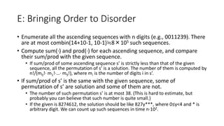 E: Bringing Order to Disorder
• Enumerate all the ascending sequences with n digits (e.g., 0011239). There
are at most combin(14+10-1, 10-1)≒8×105 such sequences.
• Compute sum(∙) and prod(∙) for each ascending sequence, and compare
their sum/prod with the given sequence.
• If sum/prod of some ascending sequence s’ is strictly less than that of the given
sequence, all the permutation of s’ is a solution. The number of them is computed by
n!/(m0!∙ m1!∙…∙ m9!), where mi is the number of digits i in s’.
• If sum/prod of s’ is the same with the given sequence, some of
permutation of s’ are solution and some of them are not.
• The number of such permutation s’ is at most 38. (This is hard to estimate, but
probably you can believe that such number is quite small.)
• If the given is 8274612, the solution should be like 827y***, where 0≤y<4 and * is
arbitrary digit. We can count up such sequences in time n∙102.
 