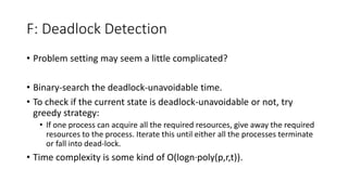 F: Deadlock Detection
• Problem setting may seem a little complicated?
• Binary-search the deadlock-unavoidable time.
• To check if the current state is deadlock-unavoidable or not, try
greedy strategy:
• If one process can acquire all the required resources, give away the required
resources to the process. Iterate this until either all the processes terminate
or fall into dead-lock.
• Time complexity is some kind of O(logn∙poly(p,r,t)).
 