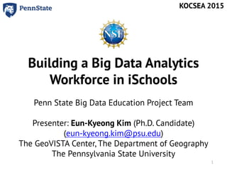 Building a Big Data Analytics
Workforce in iSchools
Penn State Big Data Education Project Team
Presenter: Eun-Kyeong Kim (Ph.D. Candidate)
(eun-kyeong.kim@psu.edu)
The GeoVISTA Center, The Department of Geography
The Pennsylvania State University
KOCSEA 2015
1
 