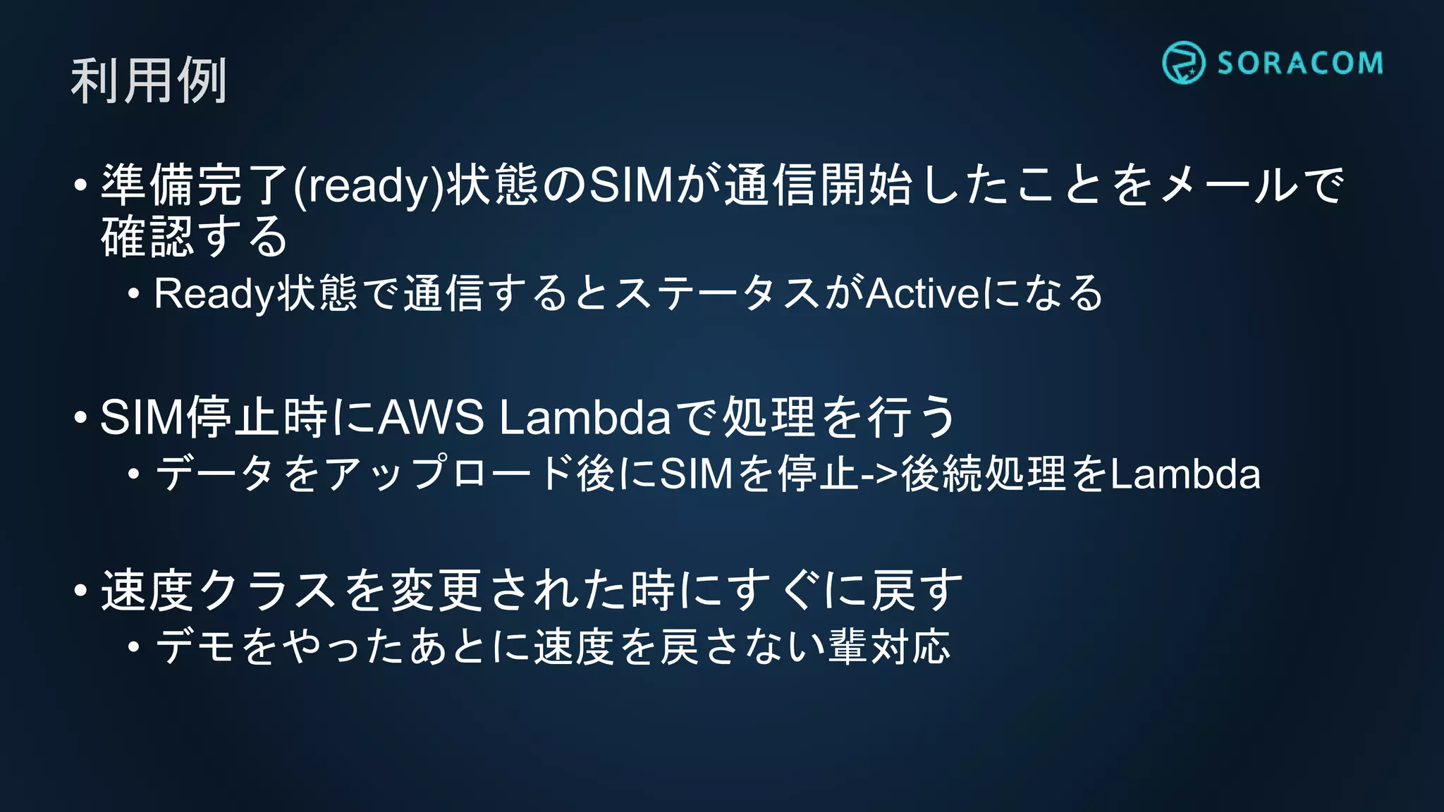 • 準備完了(ready)状態のSIMが通信開始したことをメールで
確認する
• Ready状態で通信するとステータスがActiveになる
• SIM停止時にAWS Lambdaで処理を行う
• データをアップロード後にSIMを停止->後続処理をLambda
• 速度クラスを変更された時にすぐに戻す
• デモをやったあとに速度を戻さない輩対応
利用例
 