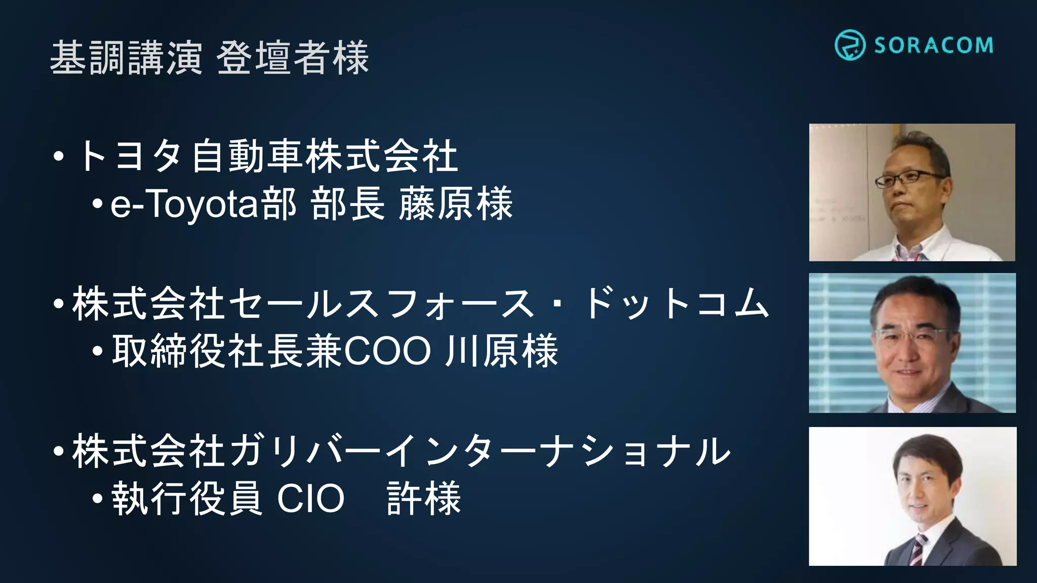 •トヨタ自動車株式会社
• e-Toyota部 部長 藤原様
•株式会社セールスフォース・ドットコム
•取締役社長兼COO 川原様
•株式会社ガリバーインターナショナル
•執行役員 CIO 許様
基調講演 登壇者様
 