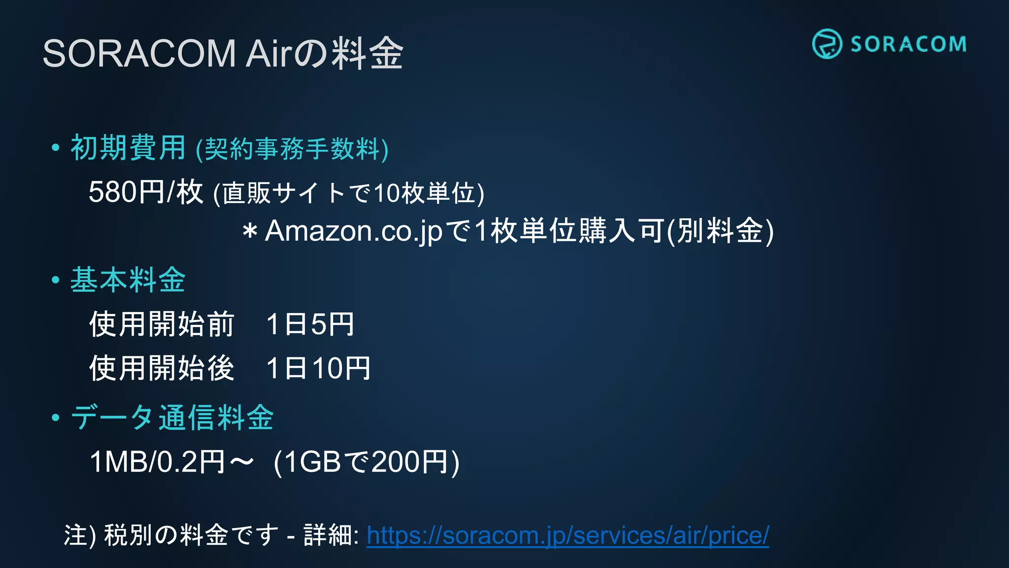 SORACOM Airの料金
• 初期費用 (契約事務手数料)
580円/枚 (直販サイトで10枚単位)
＊Amazon.co.jpで1枚単位購入可(別料金)
• 基本料金
使用開始前 1日5円
使用開始後 1日10円
• データ通信料金
1MB/0.2円〜 (1GBで200円)
注) 税別の料金です - 詳細: https://soracom.jp/services/air/price/
 
