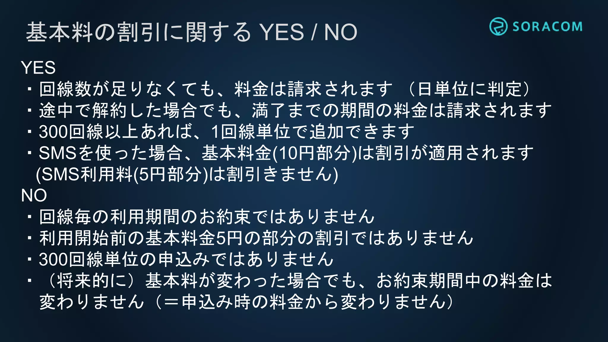 基本料の割引に関する YES / NO
YES
・回線数が足りなくても、料金は請求されます （日単位に判定）
・途中で解約した場合でも、満了までの期間の料金は請求されます
・300回線以上あれば、1回線単位で追加できます
・SMSを使った場合、基本料金(10円部分)は割引が適用されます
(SMS利用料(5円部分)は割引きません)
NO
・回線毎の利用期間のお約束ではありません
・利用開始前の基本料金5円の部分の割引ではありません
・300回線単位の申込みではありません
・（将来的に）基本料が変わった場合でも、お約束期間中の料金は
変わりません（＝申込み時の料金から変わりません）
 
