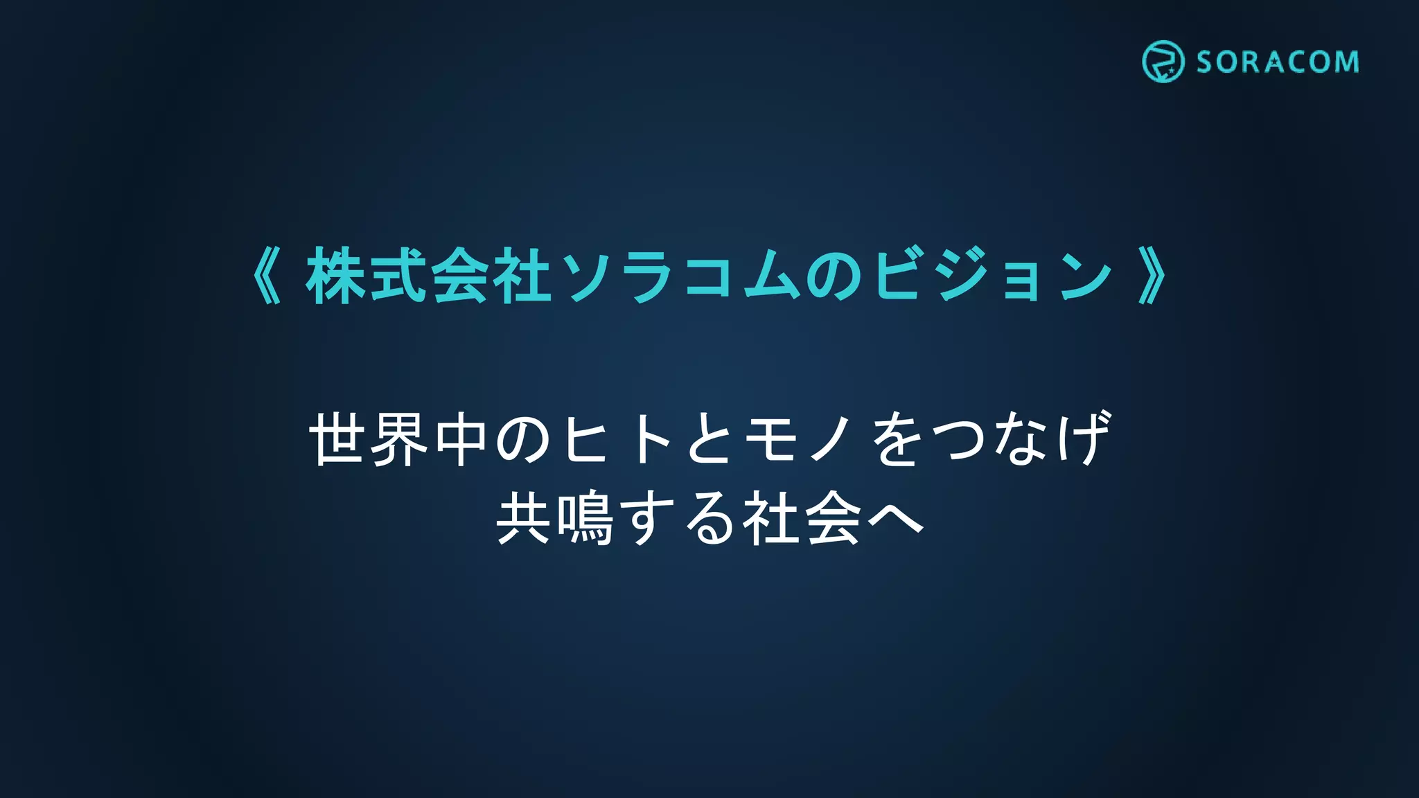 《 株式会社ソラコムのビジョン 》
世界中のヒトとモノをつなげ
共鳴する社会へ
 