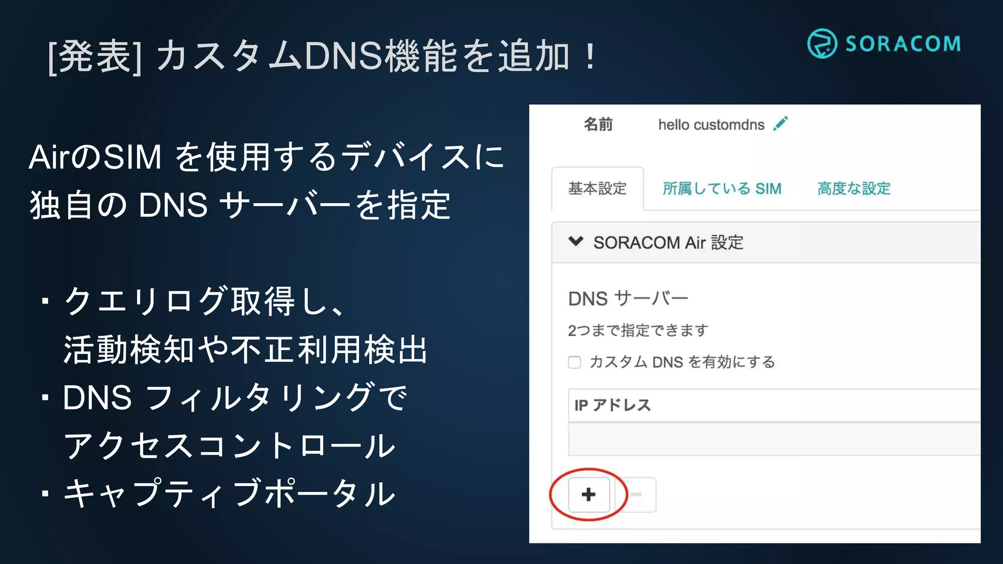 [発表] カスタムDNS機能を追加！
AirのSIM を使用するデバイスに
独自の DNS サーバーを指定
・クエリログ取得し、
活動検知や不正利用検出
・DNS フィルタリングで
アクセスコントロール
・キャプティブポータル
 