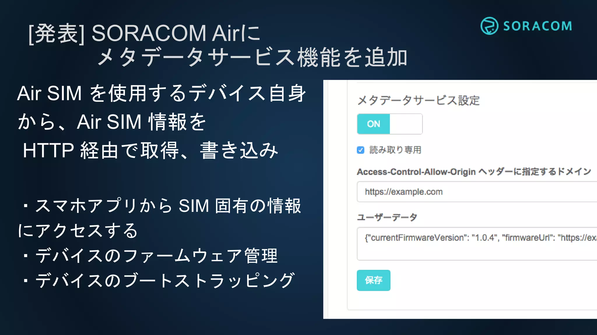 [発表] SORACOM Airに
メタデータサービス機能を追加
Air SIM を使用するデバイス自身
から、Air SIM 情報を
HTTP 経由で取得、書き込み
・スマホアプリから SIM 固有の情報
にアクセスする
・デバイスのファームウェア管理
・デバイスのブートストラッピング
 
