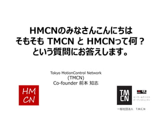 HMCNのみなさんこんにちは
そもそも TMCN と HMCNって何？
という質問にお答えします。
Tokyo MotionControl Network
(TMCN)
Co-founder 前本 知志
 