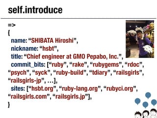self.introduce
=>
{
name: “SHIBATA Hiroshi”,
nickname: “hsbt”,
title: “Chief engineer at GMO Pepabo, Inc.”,
commit_bits: [...