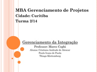 MBA Gerenciamento de Projetos
Cidade: Curitiba
Turma 2/14
Gerenciamento da Integração
Professor: Marco Coghi
Alunos: Cristiano Andrade de Alencar
Paulo Ivano de Paula
Thiago Klettemberg
 