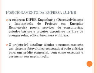 POSICIONAMENTO DA EMPRESA DIPER
 A empresa DIPER Engenharia (Desenvolvimento
e Implantação de Projetos em Energias
Renováveis) presta serviços de consultorias,
estudos básicos e projetos executivos na área de
energia solar, eólica, biomassa e hídrica.
 O projeto irá detalhar técnica e economicamente
um sistema fotovoltaico conectado à rede elétrica
para um prédio comercial, bem como executar e
gerenciar sua implantação.
 