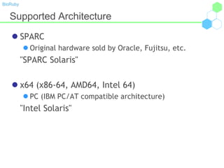 BioRuby
Supported Architecture
 SPARC
 Original hardware sold by Oracle, Fujitsu, etc.
"SPARC Solaris"
 x64 (x86-64, AMD64, Intel 64)
 PC (IBM PC/AT compatible architecture)
"Intel Solaris"
 