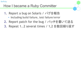 BioRuby
How I became a Ruby Committer
1. Report a bug on Solaris / バグを報告
• Including build failure, test failure/error
2. Report patch for the bug / パッチを書いて送る
3. Repeat 1..2 several times / 1,2 を数回繰り返す
 