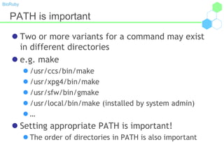 BioRuby
PATH is important
 Two or more variants for a command may exist
in different directories
 e.g. make
 /usr/ccs/bin/make
 /usr/xpg4/bin/make
 /usr/sfw/bin/gmake
 /usr/local/bin/make (installed by system admin)
 …
 Setting appropriate PATH is important!
 The order of directories in PATH is also important
 