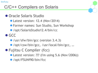 BioRuby
C/C++ Compilers on Solaris
 Oracle Solaris Studio
 Latest version: 12.4 (Nov/2014)
 Former names: Sun Studio, Sun Workshop
 /opt/SolarisStudio12.4/bin/cc
 GCC
 /usr/sfw/bin/gcc (version 3.4.3)
 /opt/csw/bin/gcc, /usr/local/bin/gcc, …
 Fujitsu C Compiler (fcc)
 Latest version: ??? (I'm using 5.6 (Nov/2006))
 /opt/FSUNf90/bin/fcc
 