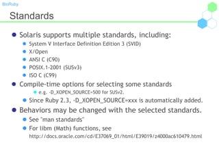 BioRuby
Standards
 Solaris supports multiple standards, including:
 System V Interface Definition Edition 3 (SVID)
 X/Open
 ANSI C (C90)
 POSIX.1-2001 (SUSv3)
 ISO C (C99)
 Compile-time options for selecting some standards
 e.g. -D_XOPEN_SOURCE=500 for SUSv2.
 Since Ruby 2.3, -D_XOPEN_SOURCE=xxx is automatically added.
 Behaviors may be changed with the selected standards.
 See "man standards"
 For libm (Math) functions, see
http://docs.oracle.com/cd/E37069_01/html/E39019/z4000ac610479.html
 