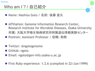 BioRuby
Who am I ? / 自己紹介
 Name: Naohisa Goto / 名前: 後藤 直久
 Affiliation: Genome Information Research Center,
Research Institute for Microbial Diseases, Osaka University
所属: 大阪大学微生物病研究所附属遺伝情報実験センター
 Position: Assistant Professor / 役職: 助教
 Twitter: @ngotogenome
 GitHub: ngoto
 Email: ngoto@gen-info.osaka-u.ac.jp
 First Ruby experience: 1.2.6 (compiled in 22/Jun/1999)
 