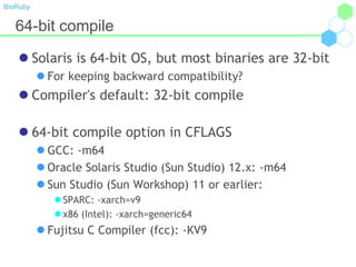 BioRuby
64-bit compile
 Solaris is 64-bit OS, but most binaries are 32-bit
 For keeping backward compatibility?
 Compiler's default: 32-bit compile
 64-bit compile option in CFLAGS
 GCC: -m64
 Oracle Solaris Studio (Sun Studio) 12.x: -m64
 Sun Studio (Sun Workshop) 11 or earlier:
 SPARC: -xarch=v9
 x86 (Intel): -xarch=generic64
 Fujitsu C Compiler (fcc): -KV9
 