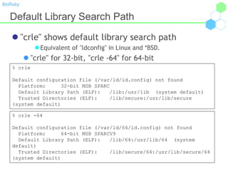 BioRuby
Default Library Search Path
 "crle" shows default library search path
 Equivalent of "ldconfig" in Linux and *BSD.
 "crle" for 32-bit, "crle -64" for 64-bit
% crle
Default configuration file (/var/ld/ld.config) not found
Platform: 32-bit MSB SPARC
Default Library Path (ELF): /lib:/usr/lib (system default)
Trusted Directories (ELF): /lib/secure:/usr/lib/secure
(system default)
% crle -64
Default configuration file (/var/ld/64/ld.config) not found
Platform: 64-bit MSB SPARCV9
Default Library Path (ELF): /lib/64:/usr/lib/64 (system
default)
Trusted Directories (ELF): /lib/secure/64:/usr/lib/secure/64
(system default)
 
