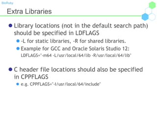 BioRuby
Extra Libraries
 Library locations (not in the default search path)
should be specified in LDFLAGS
 -L for static libraries, -R for shared libraries.
 Example for GCC and Oracle Solaris Studio 12:
LDFLAGS="-m64 -L/usr/local/64/lib -R/usr/local/64/lib"
 C header file locations should also be specified
in CPPFLAGS
 e.g. CPPFLAGS="-I/usr/local/64/include"
 