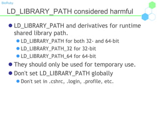 BioRuby
LD_LIBRARY_PATH considered harmful
 LD_LIBRARY_PATH and derivatives for runtime
shared library path.
 LD_LIBRARY_PATH for both 32- and 64-bit
 LD_LIBRARY_PATH_32 for 32-bit
 LD_LIBRARY_PATH_64 for 64-bit
 They should only be used for temporary use.
 Don't set LD_LIBRARY_PATH globally
 Don't set in .cshrc, .login, .profile, etc.
 