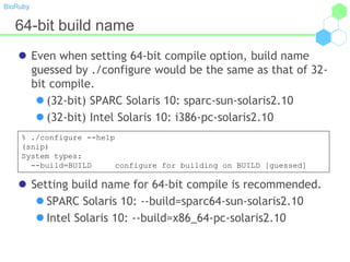 BioRuby
64-bit build name
 Even when setting 64-bit compile option, build name
guessed by ./configure would be the same as that of 32-
bit compile.
 (32-bit) SPARC Solaris 10: sparc-sun-solaris2.10
 (32-bit) Intel Solaris 10: i386-pc-solaris2.10
 Setting build name for 64-bit compile is recommended.
 SPARC Solaris 10: --build=sparc64-sun-solaris2.10
 Intel Solaris 10: --build=x86_64-pc-solaris2.10
% ./configure --help
(snip)
System types:
--build=BUILD configure for building on BUILD [guessed]
 