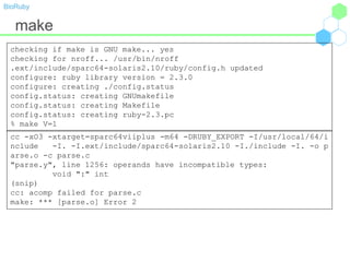 BioRuby
make
checking if make is GNU make... yes
checking for nroff... /usr/bin/nroff
.ext/include/sparc64-solaris2.10/ruby/config.h updated
configure: ruby library version = 2.3.0
configure: creating ./config.status
config.status: creating GNUmakefile
config.status: creating Makefile
config.status: creating ruby-2.3.pc
% make V=1
cc -xO3 -xtarget=sparc64viiplus -m64 -DRUBY_EXPORT -I/usr/local/64/i
nclude -I. -I.ext/include/sparc64-solaris2.10 -I./include -I. -o p
arse.o -c parse.c
"parse.y", line 1256: operands have incompatible types:
void ":" int
(snip)
cc: acomp failed for parse.c
make: *** [parse.o] Error 2
 