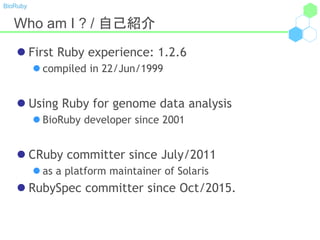 BioRuby
Who am I ? / 自己紹介
 First Ruby experience: 1.2.6
 compiled in 22/Jun/1999
 Using Ruby for genome data analysis
 BioRuby developer since 2001
 CRuby committer since July/2011
 as a platform maintainer of Solaris
 RubySpec committer since Oct/2015.
 