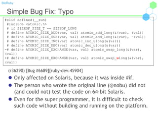 BioRuby
Simple Bug Fix: Typo
(r36290) [Bug #6689][ruby-dev:45904]
 Only affected on Solaris, because it was inside #if.
 The person who wrote the original line (@nobu) did not
(and could not) test the code on 64-bit Solaris.
 Even for the super programmer, it is difficult to check
such code without building and running on the platform.
#elif defined(__sun)
#include <atomic.h>
# if SIZEOF_SIZE_T == SIZEOF_LONG
# define ATOMIC_SIZE_ADD(var, val) atomic_add_long(&(var), (val))
# define ATOMIC_SIZE_SUB(var, val) atomic_add_long(&(var), -(val))
# define ATOMIC_SIZE_INC(var) atomic_inc_ulong(&(var))
# define ATOMIC_SIZE_DEC(var) atomic_dec_ulong(&(var))
-# define ATOMIC_SIZE_EXCHANGE(var, val) atomic_swap_long(&(var),
(val))
+# define ATOMIC_SIZE_EXCHANGE(var, val) atomic_swap_ulong(&(var),
(val))
 