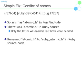 BioRuby
Simple Fix: Conflict of names
(r37604) [ruby-dev:46414] [Bug #7287]
 Solaris has "atomic.h" in /usr/include
 There was "atomic.h" in Ruby source
 Only the latter was loaded, but both were needed
 Renamed "atomic.h" to "ruby_atomic.h" in Ruby
source code
 