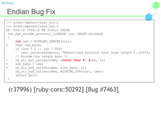 BioRuby
Endian Bug Fix
(r37996) [ruby-core:50292] [Bug #7463]
--- a/ext/openssl/ossl_ssl.c
+++ b/ext/openssl/ossl_ssl.c
@@ -569,10 +569,12 @@ static VALUE
ssl_npn_encode_protocol_i(VALUE cur, VALUE encoded)
{
int len = RSTRING_LENINT(cur);
+ char len_byte;
if (len < 1 || len > 255)
ossl_raise(eSSLError, "Advertised protocol must have length 1..255");
/* Encode the length byte */
- rb_str_buf_cat(encoded, (const char *) &len, 1);
+ len_byte = len;
+ rb_str_buf_cat(encoded, &len_byte, 1);
rb_str_buf_cat(encoded, RSTRING_PTR(cur), len);
return Qnil;
}
 