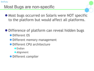BioRuby
Most Bugs are non-specific
 Most bugs occurred on Solaris were NOT specific
to the platform but would affect all platforms.
 Difference of platform can reveal hidden bugs
 Different OS
 Different memory management
 Different CPU architecture
 Endian
 Alignment
 Different compiler
 