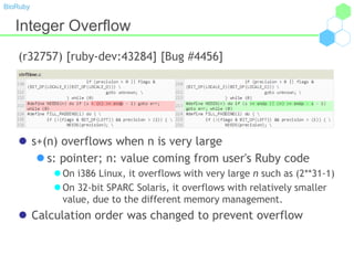 BioRuby
Integer Overflow
(r32757) [ruby-dev:43284] [Bug #4456]
 s+(n) overflows when n is very large
 s: pointer; n: value coming from user's Ruby code
 On i386 Linux, it overflows with very large n such as (2**31-1)
 On 32-bit SPARC Solaris, it overflows with relatively smaller
value, due to the different memory management.
 Calculation order was changed to prevent overflow
 