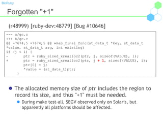 BioRuby
Forgotten "+1"
(r48999) [ruby-dev:48779] [Bug #10646]
 The allocated memory size of ptr includes the region to
record its size, and thus "+1" must be needed.
 During make test-all, SEGV observed only on Solaris, but
apparently all platforms should be affected.
--- a/gc.c
+++ b/gc.c
@@ -7674,5 +7674,5 @@ wmap_final_func(st_data_t *key, st_data_t
*value, st_data_t arg, int existing)
if (j < i) {
- ptr = ruby_sized_xrealloc2(ptr, j, sizeof(VALUE), i);
+ ptr = ruby_sized_xrealloc2(ptr, j + 1, sizeof(VALUE), i);
ptr[0] = j;
*value = (st_data_t)ptr;
}
 
