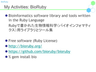 BioRuby
My Activities: BioRuby
 Bioinformatics software library and tools written
in the Ruby Language
Rubyで書かれた生物情報科学（バイオインフォマティ
クス）用ライブラリとツール集
 Free software (Ruby License)
 http://bioruby.org/
 https://github.com/bioruby/bioruby
 % gem install bio
 