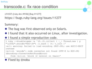 BioRuby
transcode.c: fix race condition
(r51037) [ruby-dev:49106] [Bug #11277]
https://bugs.ruby-lang.org/issues/11277
Summary:
 The bug was first observed only on Solaris.
 I found that it also occurred on Linux, after investigation.
 I found a simple reproduction code.
 Fixed by @nobu
% ruby --disable=gems -e '(0..2).collect { |_| Thread.new { p
"u3042".encode("EUC-JP") }}.each { |t| t.join }'
-e:1: warning: failed to load encoding (EUC-JP); use ASCII-8BIT
instead
-e:1:in `encode': code converter not found (UTF-8 to EUC-JP)
(Encoding::ConverterNotFoundError)
from -e:1:in `block (2 levels) in <main>'
 