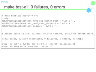 BioRuby
make test-all: 0 failures, 0 errors
% make test-all TESTS=-v V=1
(snip)
XMLRPC::ClientTest#test_new2_ssl_custom_port = 0.00 s = .
XMLRPC::ClientTest#test_new2_user_password = 0.00 s = .
XMLRPC::ClientTest#test_request = 0.03 s = .
Finished tests in 1537.222241s, 10.3446 tests/s, 1451.5078 assertions/s.
15902 tests, 2231290 assertions, 0 failures, 0 errors, 49 skips
ruby -v: ruby 2.3.0dev (2015-12-01) [sparc64-solaris2.10]
make: Nothing to be done for `test-all'.
 