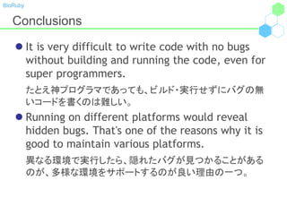 BioRuby
Conclusions
 It is very difficult to write code with no bugs
without building and running the code, even for
super programmers.
たとえ神プログラマであっても、ビルド・実行せずにバグの無
いコードを書くのは難しい。
 Running on different platforms would reveal
hidden bugs. That's one of the reasons why it is
good to maintain various platforms.
異なる環境で実行したら、隠れたバグが見つかることがある
のが、多様な環境をサポートするのが良い理由の一つ。
 