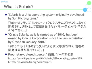 BioRuby
What is Solaris?
 "Solaris is a Unix operating system originally developed
by Sun Microsystems."
「Solaris（ソラリス）はサン・マイクロシステムズ（サン）によって
開発され、UNIXとして認証を受けたオペレーティングシステム
(OS) である。」
 "Oracle Solaris, as it is named as of 2010, has been
owned by Oracle Corporation since the Sun acquisition
by Oracle in January 2010."
「2010年1月27日のオラクルによるサン買収に伴い、現在の
開発は同社が担っている。」
 Proprietary, closed source / 商用、ソース非公開
https://en.wikipedia.org/wiki/Solaris_%28operating_system%29
https://ja.wikipedia.org/wiki/Solaris
 