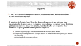 PROJETO HONG KONG MKT BANK
OBJETIVO
 O MKT Bank é uma instituição financeira com foco no setor de investimentos e
atuação em diversos países.
 O objetivo do Projeto Hong Kong é o desenvolvimento de um software para
automatização do processo de registro de operações de compra e venda de títulos
públicos no mercado financeiro chinês, visando atender aos seguintes itens
descritos no planejamento estratégico da empresa:
 Aumento de participação no lucrativo mercado de títulos públicos chinês;
 Consolidação da empresa como principal destino de investimentos estrangeiros para clientes
de alta renda.
 Automatização de processos críticos;
 