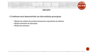 PROJETO HONG KONG MKT BANK
ESCOPO
 O software será desenvolvido em três módulos principais:
 Módulo de cadastro de produtos financeiros e operadores do software;
 Módulo boletador de operações;
 Módulo de relatórios.
 
