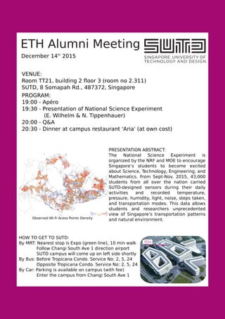 ETH Alumni Meeting
December 14th
2015
PROGRAM:
19:00 - Apéro
19:30 - Presentation of National Science Experiment
(E. Wilhelm & N. Tippenhauer)
20:00 - Q&A
20:30 - Dinner at campus restaurant 'Aria' (at own cost)
PRESENTATION ABSTRACT:
The National Science Experiment is
organized by the NRF and MOE to encourage
Singapore’s students to become excited
about Science, Technology, Engineering, and
Mathematics. From Sept-Nov. 2015, 43,000
students from all over the nation carried
SUTD-designed sensors during their daily
activities and recorded temperature,
pressure, humidity, light, noise, steps taken,
and transportation modes. This data allows
students and researchers unprecedented
view of Singapore’s transportation patterns
and natural environment.Observed Wi-Fi Acess Points Density
VENUE:
Room TT21, building 2 ﬂoor 3 (room no 2.311)
SUTD, 8 Somapah Rd., 487372, Singapore
HOW TO GET TO SUTD:
By MRT: Nearest stop is Expo (green line), 10 min walk
Follow Changi South Ave 1 direction airport
SUTD campus will come up on left side shortly
By Bus: Before Tropicana Condo. Service No: 2, 5, 24
Opposite Tropicana Condo. Service No: 2, 5, 24
By Car: Parking is available on campus (with fee)
Enter the campus from Changi South Ave 1
TT21
 