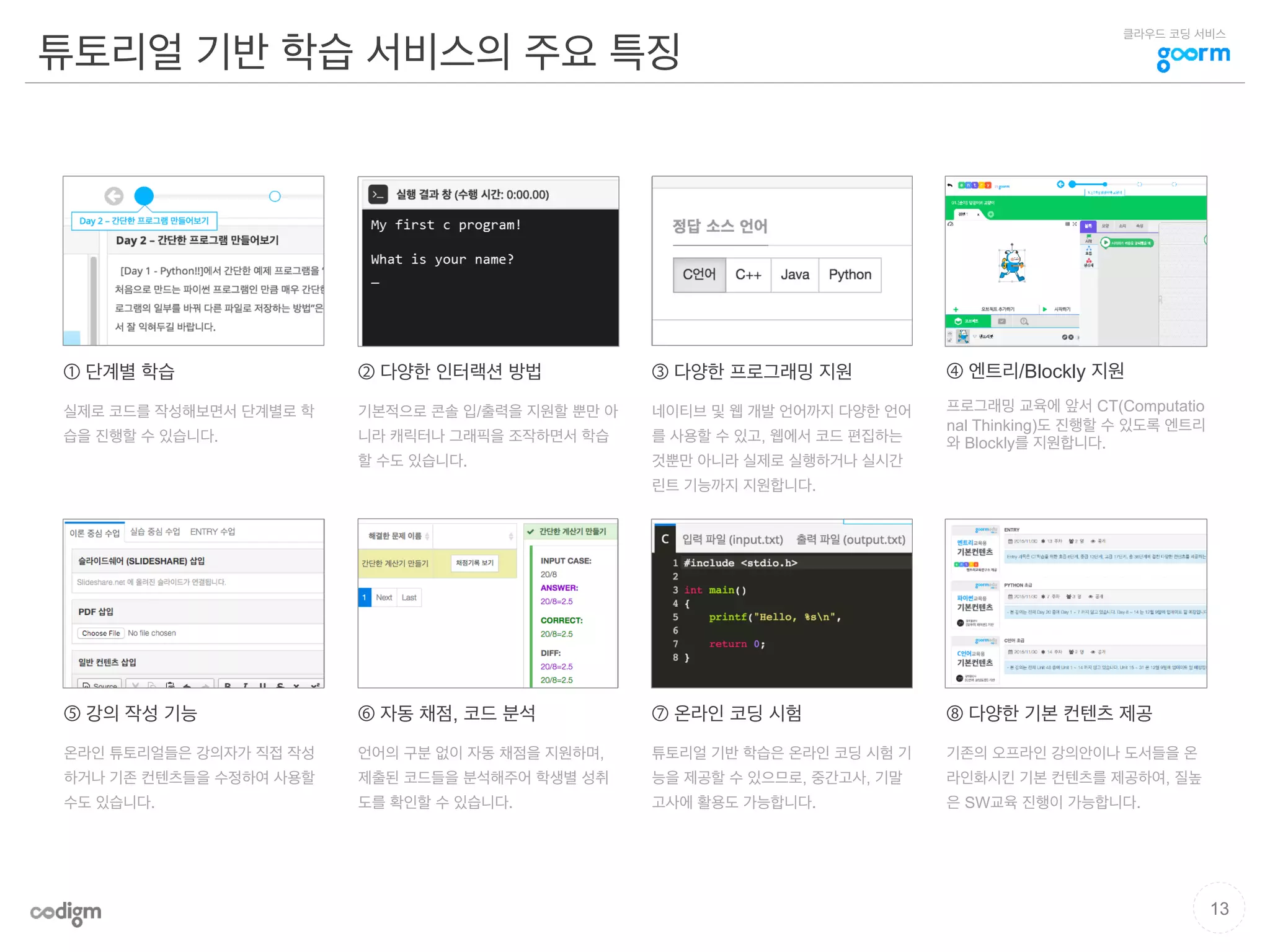 클라우드 코딩 서비스
튜토리얼 기반 학습 서비스의 주요 특징
13
① 단계별 학습
실제로 코드를 작성해보면서 단계별로 학
습을 진행할 수 있습니다.
그림
② 다양한 인터랙션 방법
기본적으로 콘솔 입/출력을 지원할 뿐만 아
니라 캐릭터나 그래픽을 조작하면서 학습
할 수도 있습니다.
그림 그림
그림 그림
그림
그림
③ 다양한 프로그래밍 지원
네이티브 및 웹 개발 언어까지 다양한 언어
를 사용할 수 있고, 웹에서 코드 편집하는
것뿐만 아니라 실제로 실행하거나 실시간
린트 기능까지 지원합니다.
⑥ 자동 채점, 코드 분석
언어의 구분 없이 자동 채점을 지원하며,
제출된 코드들을 분석해주어 학생별 성취
도를 확인할 수 있습니다.
⑧ 다양한 기본 컨텐츠 제공
기존의 오프라인 강의안이나 도서들을 온
라인화시킨 기본 컨텐츠를 제공하여, 질높
은 SW교육 진행이 가능합니다.
④ 엔트리/Blockly 지원
프로그래밍 교육에 앞서 CT(Computatio
nal Thinking)도 진행할 수 있도록 엔트리
와 Blockly를 지원합니다.
⑦ 온라인 코딩 시험
튜토리얼 기반 학습은 온라인 코딩 시험 기
능을 제공할 수 있으므로, 중간고사, 기말
고사에 활용도 가능합니다.
⑤ 강의 작성 기능
온라인 튜토리얼들은 강의자가 직접 작성
하거나 기존 컨텐츠들을 수정하여 사용할
수도 있습니다.
그림
 