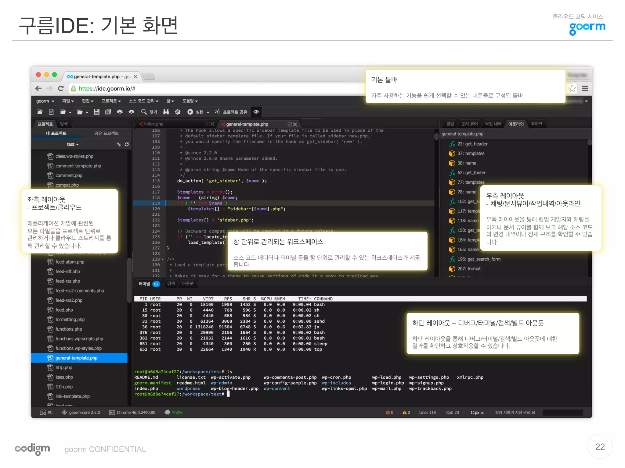 클라우드 코딩 서비스
구름IDE: 기본 화면
22goorm CONFIDENTIAL
좌측 레이아웃
- 프로젝트/클라우드
애플리케이션 개발에 관련된
모든 파일들을 프로젝트 단위로
관리하거나 클라우드 스토리지를 통
해 관리할 수 있습니다.
우측 레이아웃
- 채팅/문서뷰어/작업내역/아웃라인
우측 레이아웃을 통해 협업 개발자와 채팅을
하거나 문서 뷰어를 함께 보고 해당 소스 코드
의 변경 내역이나 전체 구조를 확인할 수 있습
니다.창 단위로 관리되는 워크스페이스
소스 코드 에디터나 터미널 등을 창 단위로 관리할 수 있는 워크스페이스가 제공
됩니다.
하단 레이아웃 – 디버그/터미널/검색/빌드 아웃풋
하단 레이아웃을 통해 디버그/터미널/검색/빌드 아웃풋에 대한
결과를 확인하고 상호작용할 수 있습니다.
기본 툴바
자주 사용하는 기능을 쉽게 선택할 수 있는 버튼들로 구성된 툴바
 