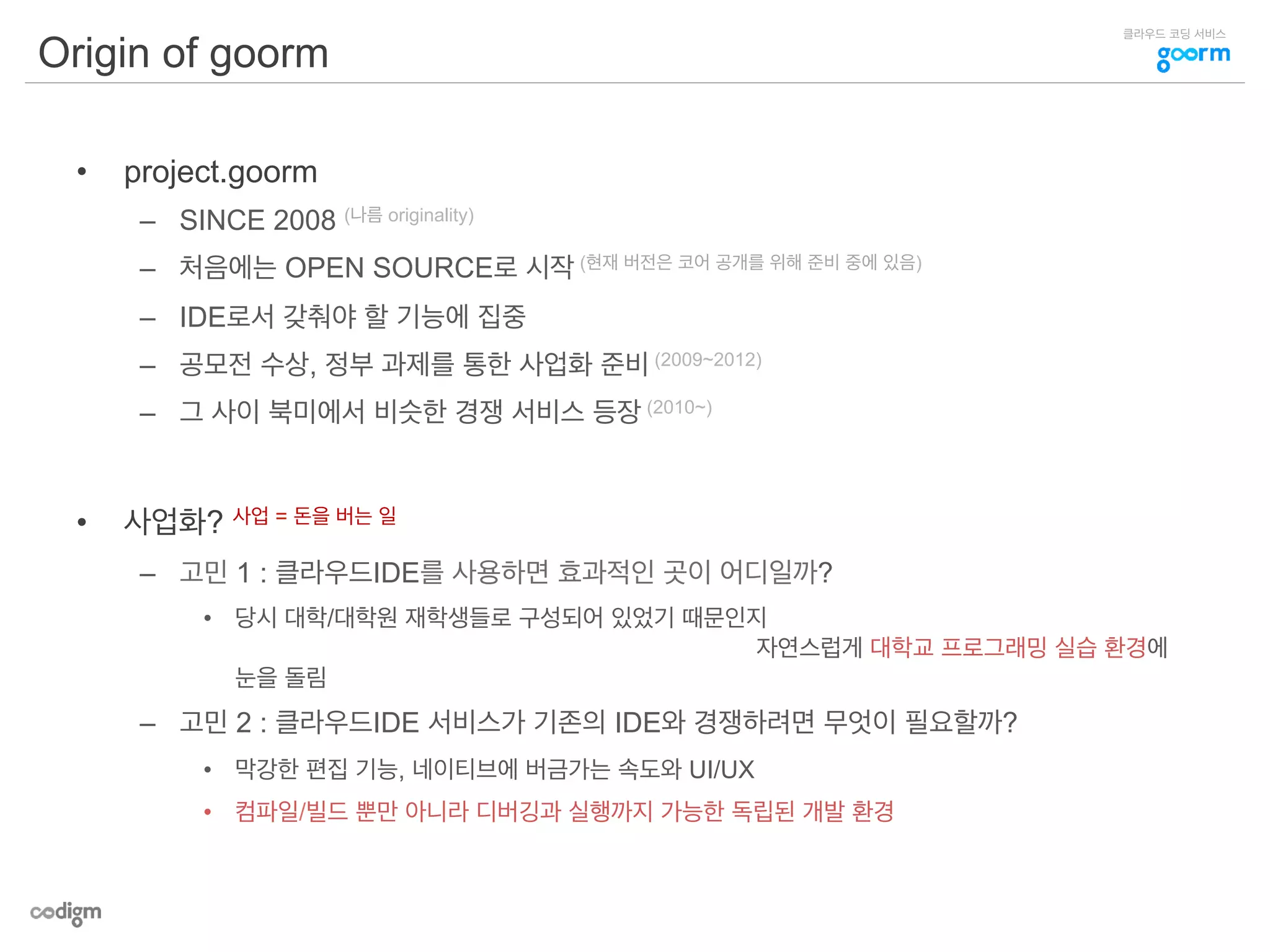 클라우드 코딩 서비스
Origin of goorm
•  project.goorm
–  SINCE 2008 (나름 originality)
–  처음에는 OPEN SOURCE로 시작 (현재 버전은 코어 공개를 위해 준비 중에 있음)
–  IDE로서 갖춰야 할 기능에 집중
–  공모전 수상, 정부 과제를 통한 사업화 준비 (2009~2012)
–  그 사이 북미에서 비슷한 경쟁 서비스 등장 (2010~)
•  사업화? 사업 = 돈을 버는 일
–  고민 1 : 클라우드IDE를 사용하면 효과적인 곳이 어디일까?
•  당시 대학/대학원 재학생들로 구성되어 있었기 때문인지
자연스럽게 대학교 프로그래밍 실습 환경에
눈을 돌림
–  고민 2 : 클라우드IDE 서비스가 기존의 IDE와 경쟁하려면 무엇이 필요할까?
•  막강한 편집 기능, 네이티브에 버금가는 속도와 UI/UX
•  컴파일/빌드 뿐만 아니라 디버깅과 실행까지 가능한 독립된 개발 환경
 