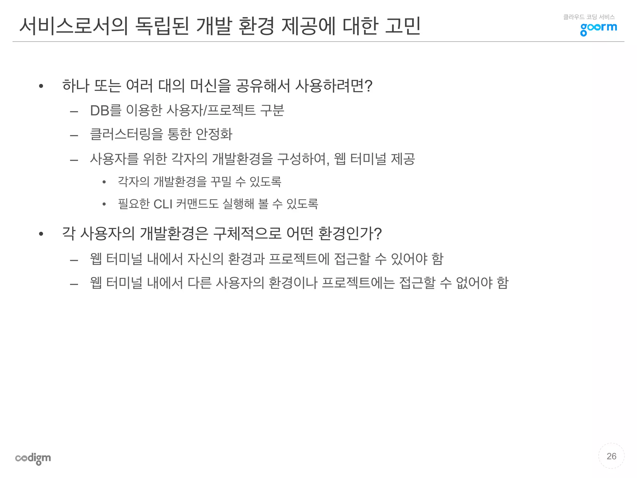클라우드 코딩 서비스
서비스로서의 독립된 개발 환경 제공에 대한 고민
•  하나 또는 여러 대의 머신을 공유해서 사용하려면?
–  DB를 이용한 사용자/프로젝트 구분
–  클러스터링을 통한 안정화
–  사용자를 위한 각자의 개발환경을 구성하여, 웹 터미널 제공
•  각자의 개발환경을 꾸밀 수 있도록
•  필요한 CLI 커맨드도 실행해 볼 수 있도록
•  각 사용자의 개발환경은 구체적으로 어떤 환경인가?
–  웹 터미널 내에서 자신의 환경과 프로젝트에 접근할 수 있어야 함
–  웹 터미널 내에서 다른 사용자의 환경이나 프로젝트에는 접근할 수 없어야 함
26
 